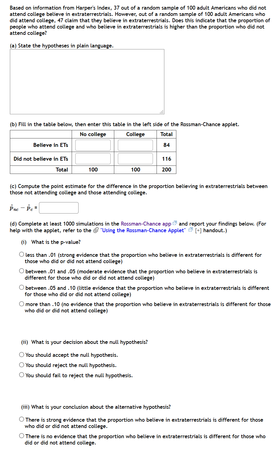 Based on information from Harper's Index, 37 out of a random sample of 100 adult Americans who did not
attend college believe in extraterrestrials. However, out of a random sample of 100 adult Americans who
did attend college, 47 claim that they believe in extraterrestrials. Does this indicate that the proportion of
people who attend college and who believe in extraterrestrials is higher than the proportion who did not
attend college?
(a) State the hypotheses in plain language.
(b) Fill in the table below, then enter this table in the left side of the Rossman-Chance applet.
No college
College
Total
Believe in ETs
84
Did not believe in ETs
116
Total
100
100
200
(c) Compute the point estimate for the difference in the proportion believing in extraterrestrials between
those not attending college and those attending college.
Pne – Pe =
(d) Complete at least 1000 simulations in the Rossman-Chance app 2 and report your findings below. (For
help with the applet, refer to the e "Using the Rossman-Chance Applet" 2 [+] handout.)
(i) What is the p-value?
less than .01 (strong evidence that the proportion who believe in extraterrestrials is different for
those who did or did not attend college)
between .01 and .05 (moderate evidence that the proportion who believe in extraterrestrials is
different for those who did or did not attend college)
O between .05 and .10 (little evidence that the proportion who believe in extraterrestrials is different
for those who did or did not attend college)
O more than .10 (no evidence that the proportion who believe in extraterrestrials is different for those
who did or did not attend college)
(ii) What is your decision about the null hypothesis?
O You should accept the null hypothesis.
O You should reject the null hypothesis.
O You should fail to reject the null hypothesis.
(iii) What is your conclusion about the alternative hypothesis?
There is strong evidence that the proportion who believe in extraterrestrials is different for those
who did or did not attend college.
O There is no evidence that the proportion who believe in extraterrestrials is different for those who
did or did not attend college.
