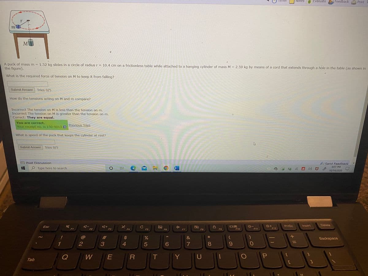 Notes
Evaluate
Feedback
Print
M
A puck of mass m
the figure).
= 1.52 kg slides in a circle of radius r = 10.4 cm on a frictionless table while attached to a hanging cylinder of mass M = 2.59 kg by means of a cord that extends through a hole in the table (as shown in
What is the required force of tension on M to keep it from falling?
Submit Answer
Tries 0/5
How do the tensions acting on M and m compare?
Incorrect The tension on M is less than the tension on m.
Incorrect The tension on M is greater than the tension on m.
Correct: They are equal.
You are correct.
Your receipt no. is 150-9013 ?
Previous Tries
What is speed of the puck that keeps the cylinder at rest?
Submit Answer
Tries 0/5
Post Discussion
Send Feedback
8:07 PM
P Type here to search
10/14/2020
AI
F2
※一
PrtSc
Insert
Delete
Esc
F1
F3
F4
F5
F6
F7
F8
F9
F10
F11
F12
%23
$4
Backspace
%3D
1
2
4.
5
6
7
8.
Q
E
T
Tab
+ I/
%#3

