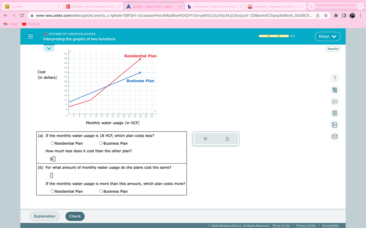 个
Content
M Gmail
YouTube
=
www-awu.aleks.com/alekscgi/x/lsl.exe/1o_u-IgNslkr7j8P3jH-|JiLwpxbwPrkicR16pS60AVDIQYFU2vvpW5Cy2ul3Vp34JjUDyojzqY-ZDBbwh4CDqwg3eBKn9_GGX9C0...
Mc
Graw McGraw-Hill Education Campus X A ALEKS - Karyn Post – Learn X b Answered: Graph the line with X
Hill
SYSTEMS OF LINEAR EQUATIONS
Interpreting the graphs of two functions
Cost
(in dollars)
52
48
44
40.
36
32
28
24
20
16.
12
Explanation
8
4
0
2 4
6
8
Check
10
Residential Plan
/
Business Plan
12 14 16 18 20 22 24 26 28 30
Monthly water usage (in HCF)
(a) If the monthly water usage is 18 HCF, which plan costs less?
Residential Plan
Business Plan
How much less does it cost than the other plan?
$0
(b) For what amount of monthly water usage do the plans cost the same?
x
If the monthly water usage is more than this amount, which plan costs more?
Residential Plan
Business Plan
Mathway | Algebra Problem Sol x
X
0/3
Karyn V
Español
20
Aa
1
© 2022 McGraw Hill LLC. All Rights Reserved. Terms of Use | Privacy Center | Accessibility