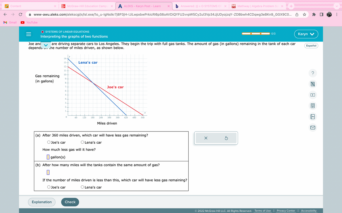 ←
Content
M Gmail
YouTube
=
www-awu.aleks.com/alekscgi/x/Isl.exe/10_u-IgNslkr7j8P3jH-|JiLwpxbwPrkicR16pS60AVDIQYFU2vvpW5Cy2ul3Vp34JjUDyojzqY-ZDBbwh4CDqwg3eBKn9_GGX9C0...
SYSTEMS OF LINEAR EQUATIONS
Interpreting the graphs of two functions
Joe and
depends
VII
Mc
Graw McGraw-Hill Education Campus X A ALEKS - Karyn Post – Learn X b Answered: ||| = O SYSTEMS OF X
Hill
Gas remaining
(in gallons)
are driving separate cars to Los Angeles. They begin the trip with full gas tanks. The amount of gas (in gallons) remaining in the tank of each car
che number of miles driven, as shown below.
14
13.
12
11.
10
9
8
7
6
5
4
3
2
0
Explanation
60
Joe's car
Lena's car
120
Check
180
Joe's car
(a) After 360 miles driven, which car will have less gas remaining?
O Joe's car
O Lena's car
How much less gas will it have?
gallon (s)
240 300 360 420
Miles driven
(b) After how many miles will the tanks contain the same amount of gas?
0
If the number of miles driven is less than this, which car will have less gas remaining?
O Lena's car
480 540
Mathway | Algebra Problem Sol x
X
Ś
0/3
Karyn V
Español
DAA
Aa
1
© 2022 McGraw Hill LLC. All Rights Reserved. Terms of Use | Privacy Center | Accessibility