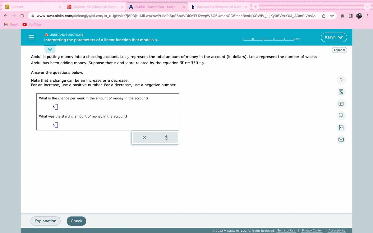 ←
Content
M Gmail
YouTube
=
www-awu.aleks.com/alekscgi/x/lsl.exe/1o_u-IgNslkr7j8P3jH-|JiLwpxbwPrkicR16pS60AVDIQYFU2vvpW5C6UmobGC6macBxnNjXOWIV_lujKy06VVrY0J_A3m9|Vpsjv...
Mc
Graw McGraw-Hill Education Campus X A ALEKS - Karyn Post – Learn X b Success Confirmation of Quest x
Hill
O LINES AND FUNCTIONS
Interpreting the parameters of a linear function that models a...
Abdul is putting money into a checking account. Let y represent the total amount of money in the account (in dollars). Let x represent the number of weeks
Abdul has been adding money. Suppose that x and y are related by the equation 30x+550=y.
Answer the questions below.
Note that a change can be an increase or a decrease.
For an increase, use a positive number. For a decrease, use a negative number.
What is the change per week in the amount of money in the account?
$0
What was the starting amount of money in the account?
$0
Explanation
Check
0/5
X
Karyn V
Español
20
Aa
1
© 2022 McGraw Hill LLC. All Rights Reserved. Terms of Use | Privacy Center | Accessibility