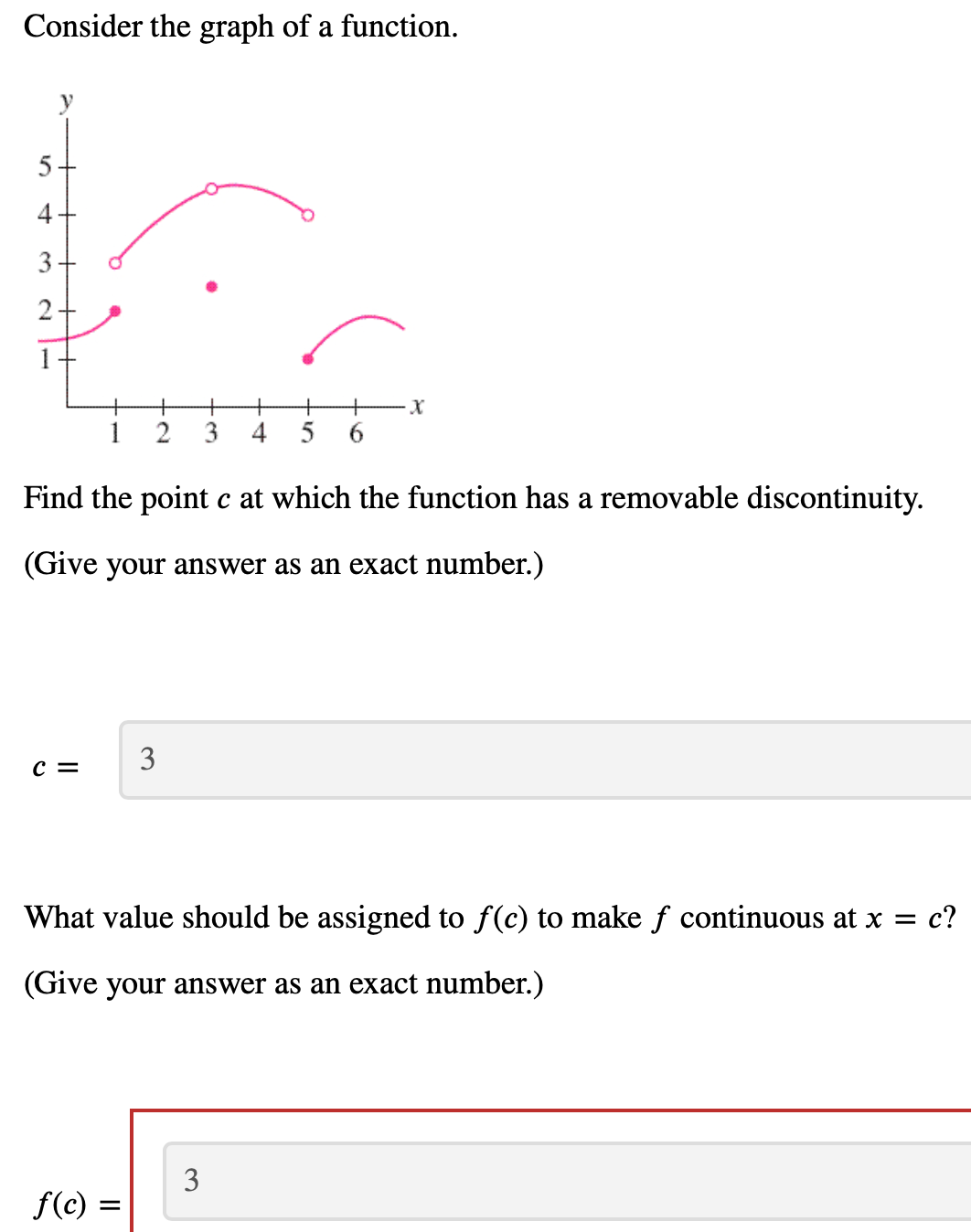 Consider the graph of a function.
5
4+
3
2
+
+
3
4
5
6.
Find the point c at which the function has a removable discontinuity.
(Give your answer as an exact number.)
3
c =
What value should be assigned to f(c) to make f continuous at x = c?
(Give your answer as an exact number.)
3
f(c) =
