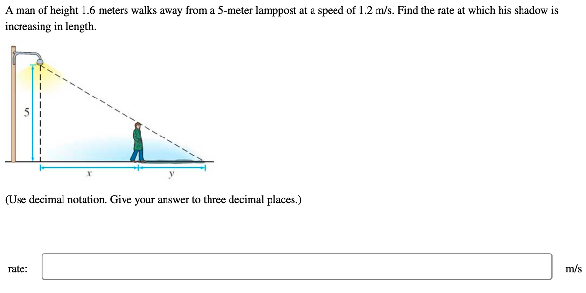 A man of height 1.6 meters walks away from a 5-meter lamppost at a speed of 1.2 m/s. Find the rate at which his shadow is
increasing in length.
y
(Use decimal notation. Give your answer to three decimal places.)
rate:
m/s
