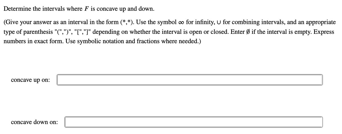 Determine the intervals where F is concave up and down.
(Give your answer as an interval in the form (*,*). Use the symbol o for infinity, U for combining intervals, and an appropriate
type of parenthesis "(",")", "[","]" depending on whether the interval is open or closed. Enter Ø if the interval is empty. Express
numbers in exact form. Use symbolic notation and fractions where needed.)
concave uр on:
concave down on:
