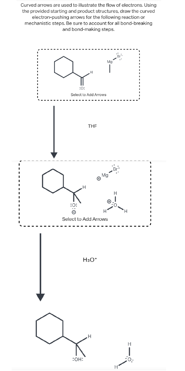 Curved arrows are used to illustrate the flow of electrons. Using
the provided starting and product structures, draw the curved
electron-pushing arrows for the following reaction or
mechanistic steps. Be sure to account for all bond-breaking
and bond-making steps.
а
:0:
Select to Add Arrows
THF
H3O+
:OH:
Mg
H
:O:
Select to Add Arrows
ga
|
Mg
H
Br
Н'
H
H
:O: