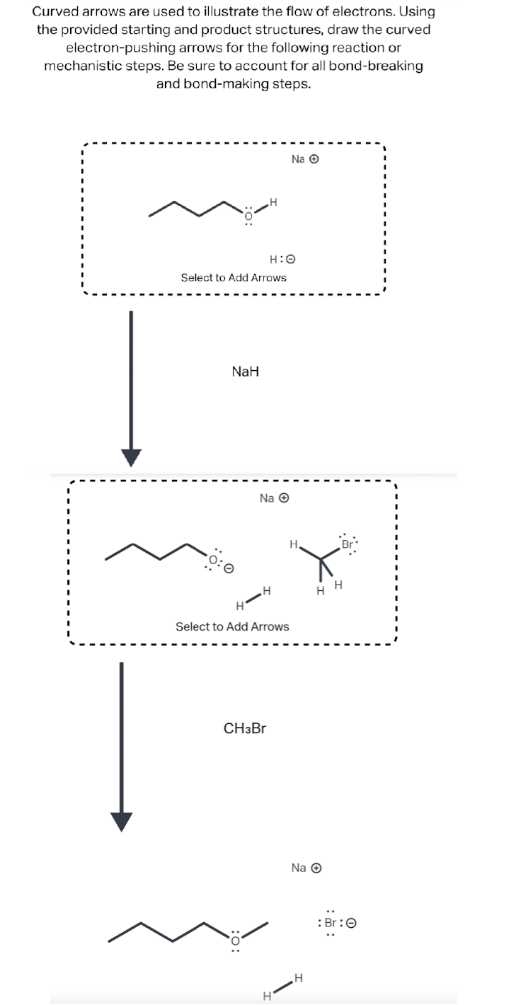 Curved arrows are used to illustrate the flow of electrons. Using
the provided starting and product structures, draw the curved
electron-pushing arrows for the following reaction or
mechanistic steps. Be sure to account for all bond-breaking
and bond-making steps.
H:O
Select to Add Arrows
NaH
1
Na Ⓒ
H
H
Select to Add Arrows
CH3Br
Na Ⓒ
H
H
Na Ⓒ
H
H
: Br: O