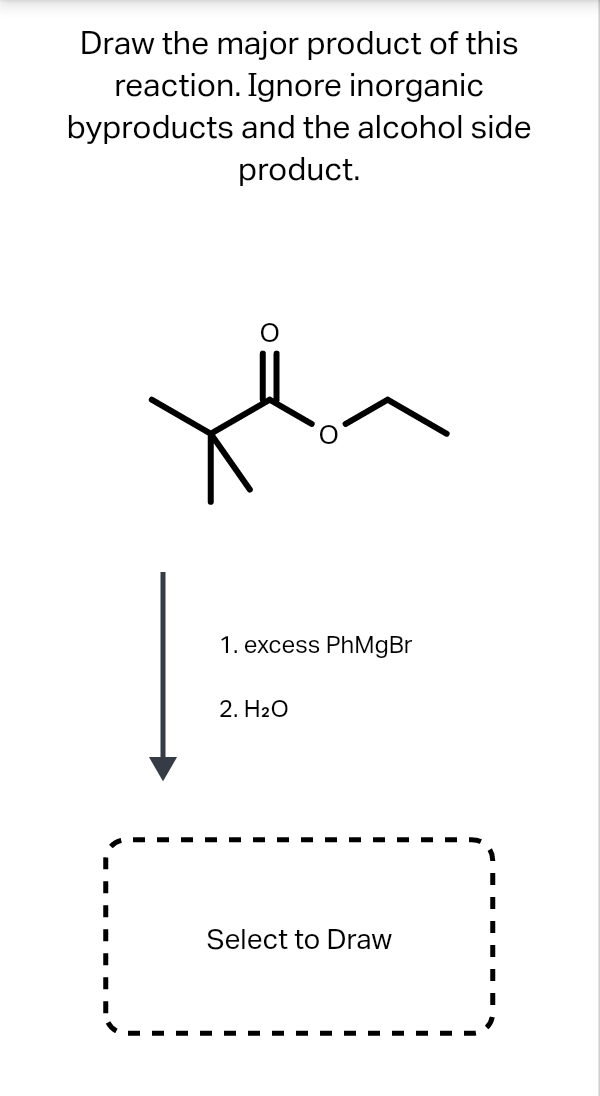 Draw the major product of this
reaction. Ignore inorganic
byproducts and the alcohol side
product.
1. excess PhMgBr
2. H2O
Select to Draw
