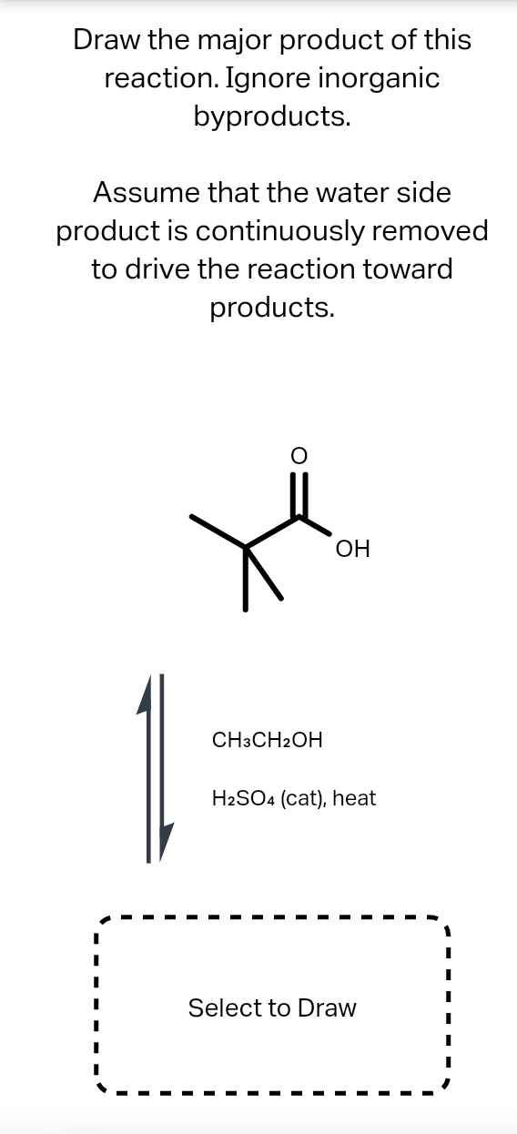 Draw the major product of this
reaction. Ignore inorganic
byproducts.
Assume that the water side
product is continuously removed
to drive the reaction toward
products.
ОН
CH3CH2OH
H2SO4 (cat), heat
Select to Draw
