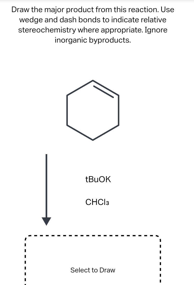 Draw the major product from this reaction. Use
wedge and dash bonds to indicate relative
stereochemistry where appropriate. Ignore
inorganic byproducts.
tBuOK
CHCI 3
Select to Draw