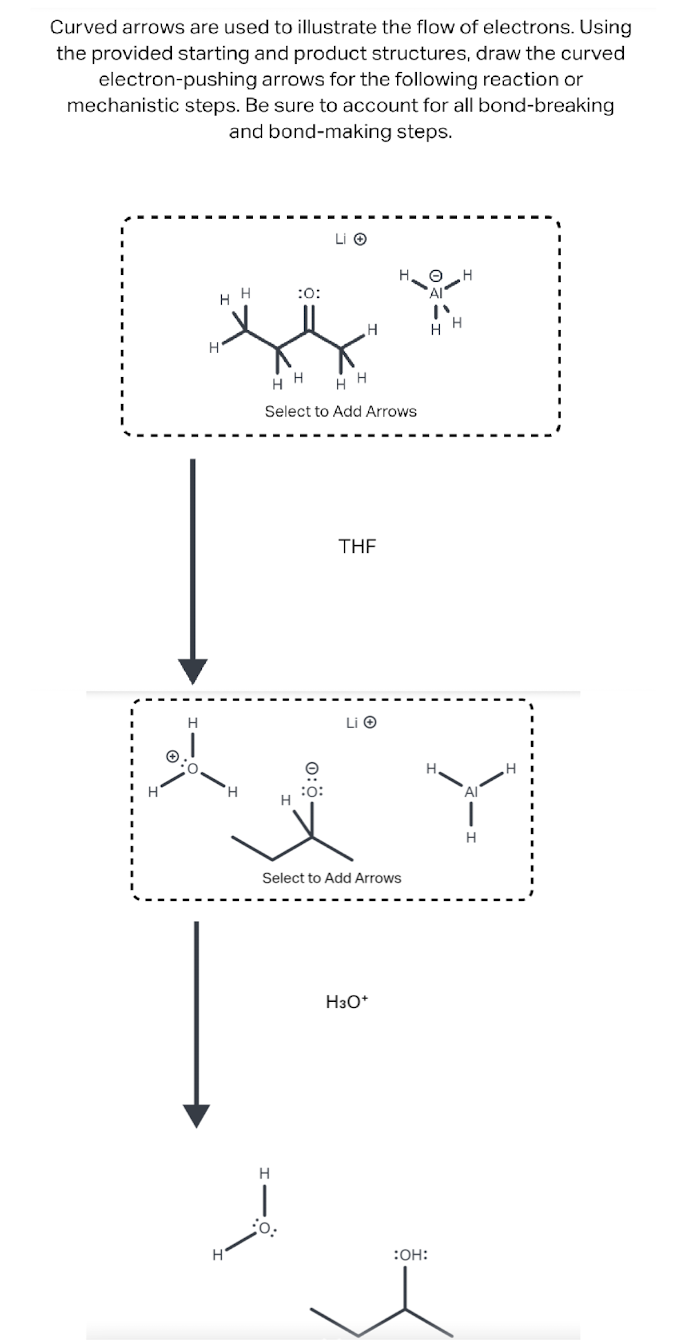 Curved arrows are used to illustrate the flow of electrons. Using
the provided starting and product structures, draw the curved
electron-pushing arrows for the following reaction or
mechanistic steps. Be sure to account for all bond-breaking
and bond-making steps.
H
HH
H
H
'Н
H
H
|
:0:
HH HH
Select to Add Arrows
:O:
Li Ⓒ
-Ö:0
H
THF
Li Ⓒ
Select to Add Arrows
но н
H3O+
HH
H.
:OH:
Al
H
H