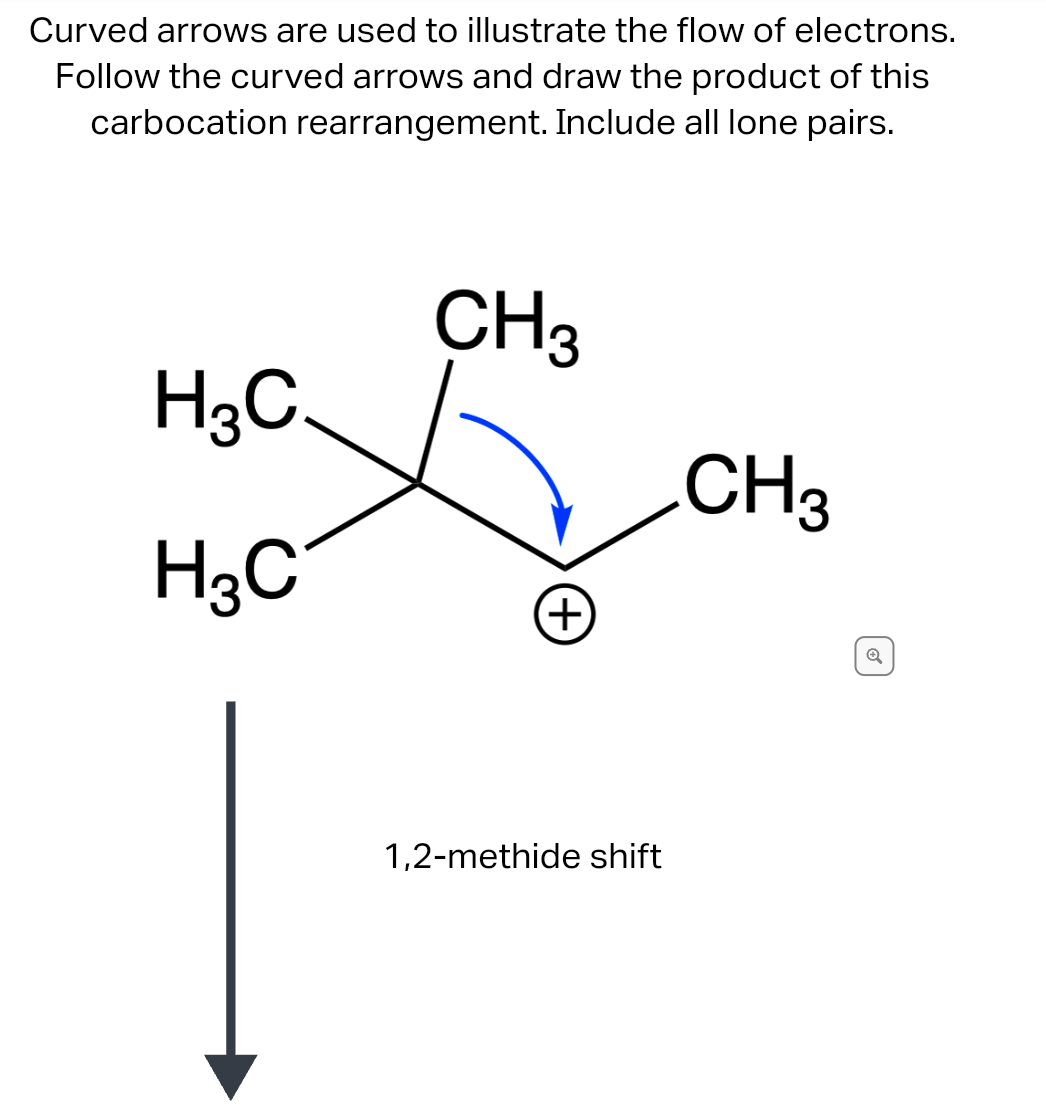 Curved arrows are used to illustrate the flow of electrons.
Follow the curved arrows and draw the product of this
carbocation rearrangement. Include all lone pairs.
H3C
H3C
CH3
(+)
1,2-methide shift
CH3
Q