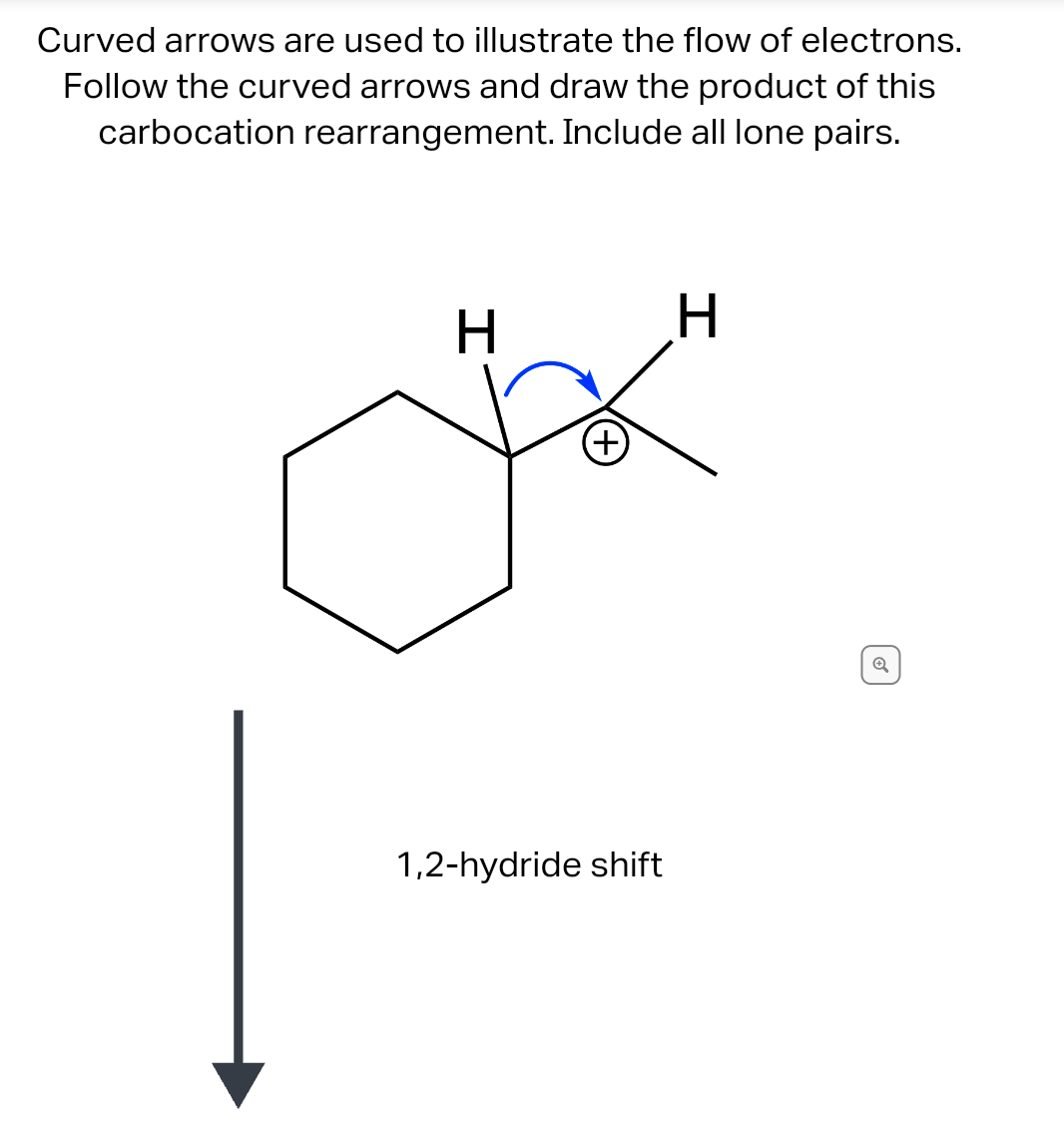 Curved arrows are used to illustrate the flow of electrons.
Follow the curved arrows and draw the product of this
carbocation rearrangement. Include all lone pairs.
H
(+)
1,2-hydride shift
H
Ⓡ