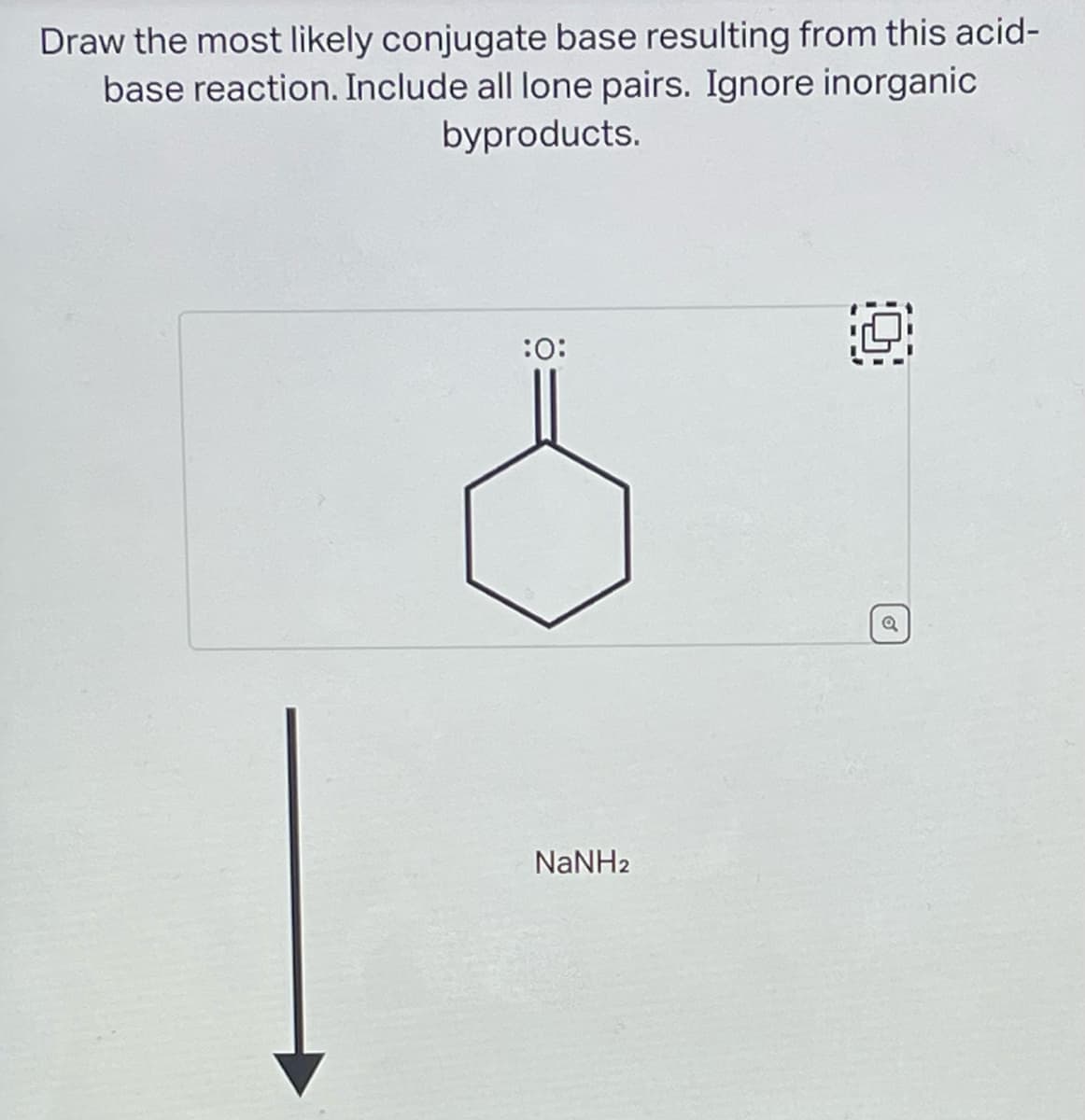 Draw the most likely conjugate base resulting from this acid-
base reaction. Include all lone pairs. Ignore inorganic
byproducts.
:0:
NaNH2
Q
Q