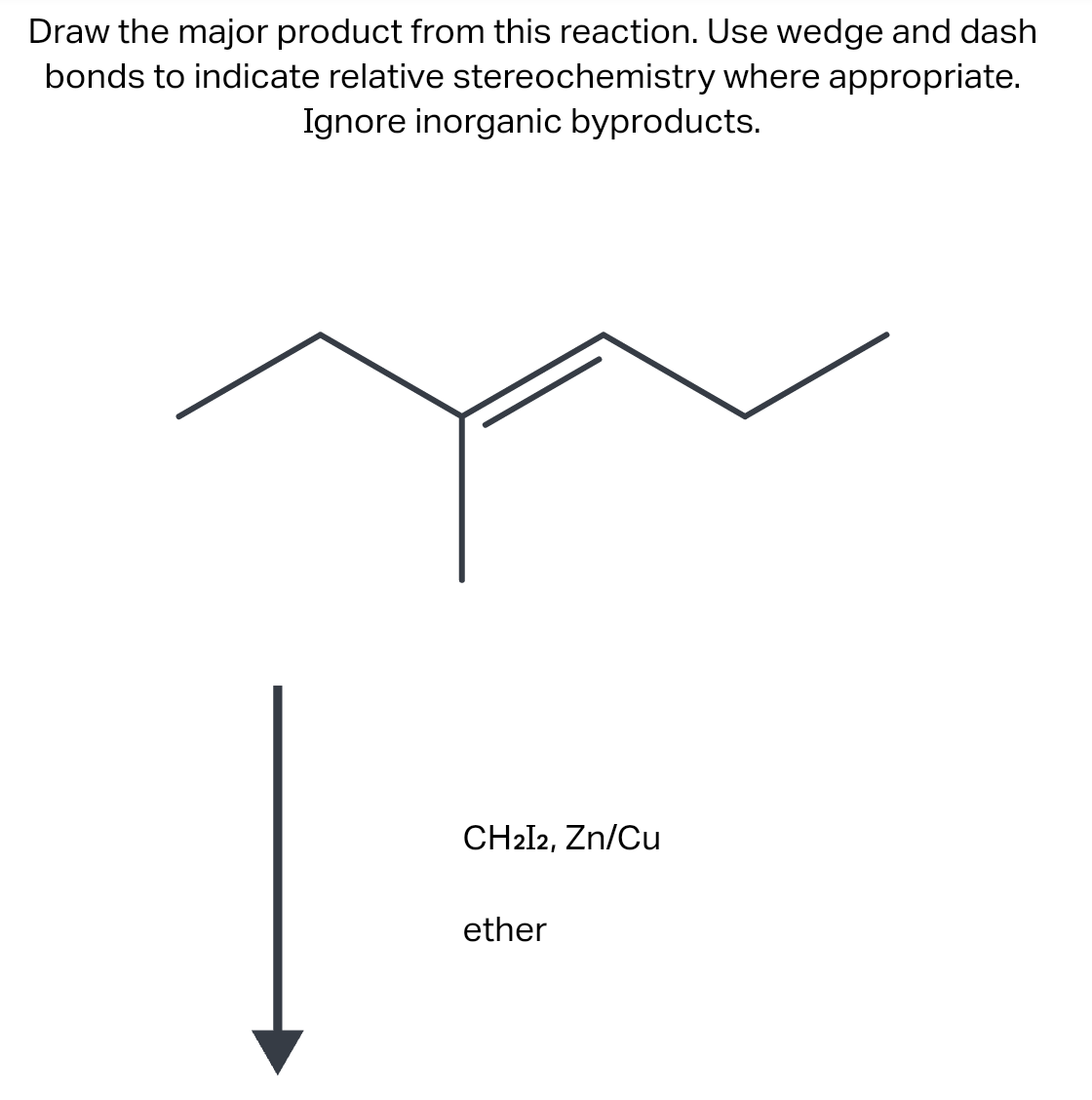 Draw the major product from this reaction. Use wedge and dash
bonds to indicate relative stereochemistry where appropriate.
Ignore inorganic byproducts.
CH2I2, Zn/Cu
ether