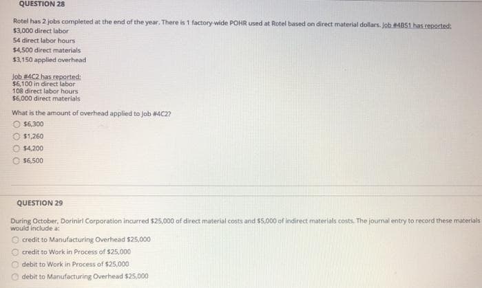 QUESTION 28
Rotel has 2 jobs completed at the end of the year. There is 1 factory-wide POHR used at Rotel based on direct material dollars. Job ABS1 has reported:
$3,000 direct labor
54 direct labor hours
$4500 direct materials
$3,150 applied overhead
Job #4C2 has reported:
$6,100 in direct labor
108 direct labor hours
$6,000 direct materials
What is the amount of overhead applied to Job #4C2?
$6,300
$1,260
$4,200
$6,500
QUESTION 29
During October, Dorinirl Corporation incurred $25,000 of direct material costs and $5,000 of indirect materials costs. The journal entry to record these materials
would include a:
O credit to Manufacturing Overhead $25,000
O credit to Work in Process of $25,000
O debit to Work in Process of $25,000
O debit to Manufacturing Overhead $25,000
