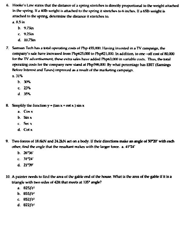 6. Hooke's Law states that the distance of a spring stretches is directly proportional to the weight attadched
in the spring. IH a 40» weight is attached to the spring it stretches lu b inches. If a 65ib weight is
attached to the spring delermine the distance it strelches to.
a. 8.5 in
b. 9.75in
C. 9,25in
d. 10.75in
7. Samsan Tech has a total operating cusb of Php 455,000. Having invested in a TV campaign, the
company's sake have increased from Php625,000 to Php821.000. lIn addition, lo one-off cost of 80,000
for the TV advertisement, these ratra sales have added Php63,000 in variablu rusts. Thus, the tutal
operating cosls for the company now sland at Php598,000. By what percenlage has EBIT (Eamings
Fefore Interest and Taus) improwed as a result uf the marketing campaign.
a. 31%
b. %.
c. 23%
d. 35%.
8. Simplity the function y (tan x + cot x ) sin x
a. Cos x
b. Sin x
C. Sec
d. Cot x
9. Two forces ol 18.6kN and 24.2kN act on a body. If their directions make an angle of 50 20 with eadch
other, find the angke that the resultant makes with the larger force. a. 41°24
b. 2636
e. 3124'
d. 21
10. A painter needs to find the area of the gable end of the house. Wwhat is the area of the gable if it is a
triangle with two sides of 42t that meetN at 106° angle?
a. 825/t
b. essft
c. 452/t?
d. 022/t
