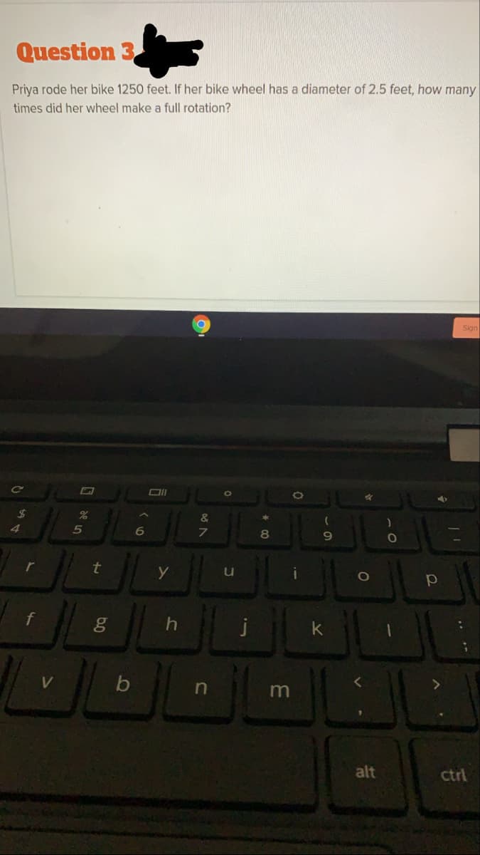 Question 3
Priya rode her bike 1250 feet. If her bike wheel has a diameter of 2.5 feet, how many
times did her wheel make a full rotation?
Sign
Ce
24
&
4
6
8
r
t
u
k
V
m
alt
ctrl
