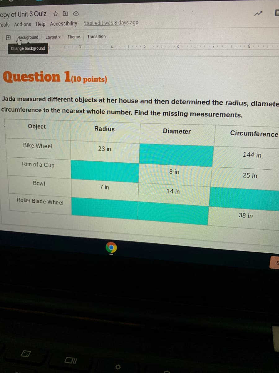 opy of Unit 3 Quiz O
Tools Add-ons Help Accessibility Last edit was 8 days ago
Rackground
Layout
Theme
Transition
6 7 TEII 8
3 4 IEI E5
Change background
Question 1a0 points)
Jada measured different objects at her house and then determined the radius, diamete
circumference to the nearest whole number. Find the missing measurements.
Object
Radius
Diameter
Circumference
Bike Wheel
23 in
144 in
Rim of a Cup
8 in
25 in
Bowl
7 in
14 in
Roller Blade Wheel
38 in

