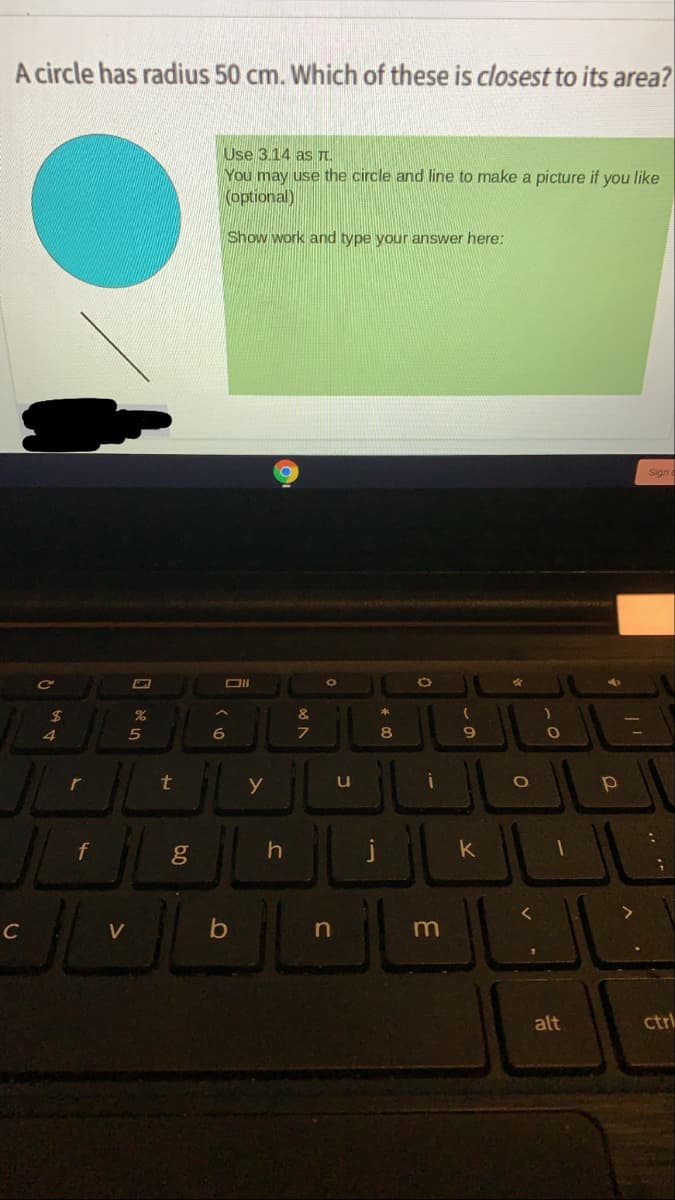 A circle has radius 50 cm. Which of these is closest to its area?
Use 3.14 as T.
You may use the circle and line to make a picture if you like
(optional)
Show work and type your answer here:
Sign
Ce
DII
5
6
r
y
f
k
C
V
m
alt
ctrl
01
