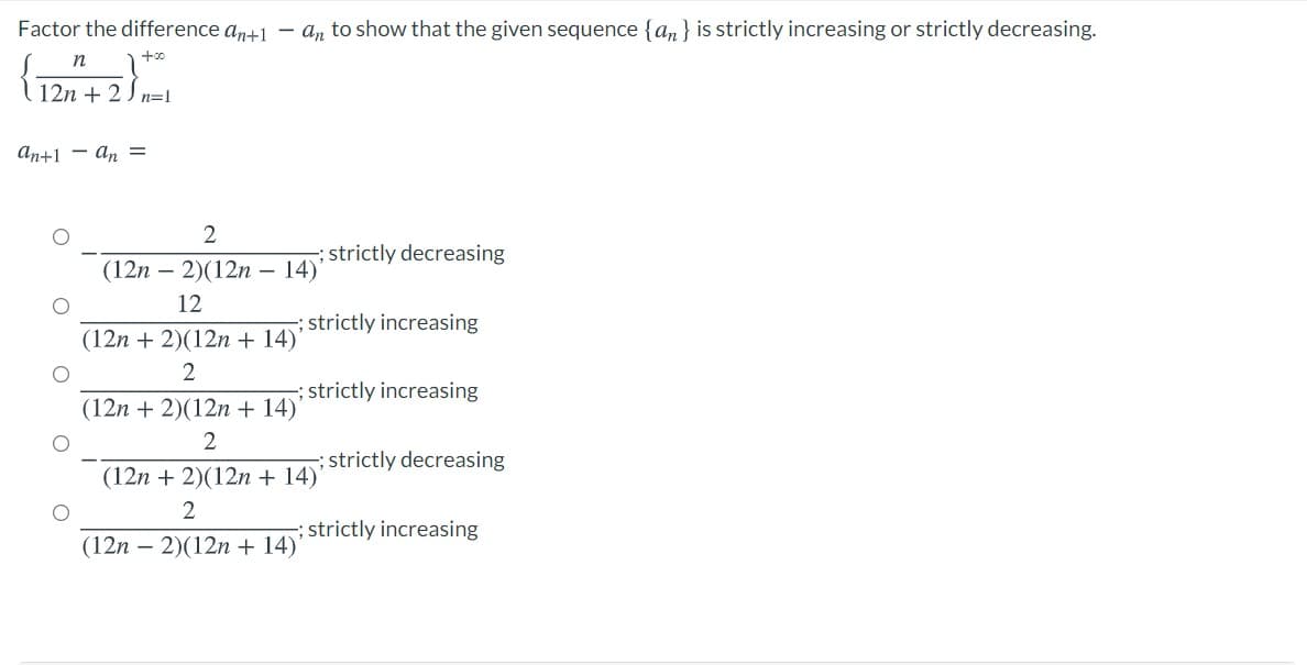 Factor the difference an+1 – an to show that the given sequence {an} is strictly increasing or strictly decreasing.
(
+00
12n + 2) n=l
An+1 - an =
2
(12n – 2)(12n –
; strictly decreasing
- 14)'
12
; strictly increasing
(12n + 2)(12n + 14)
2
strictly increasing
(12n + 2)(12n+ 14)
2
; strictly decreasing
(12n + 2)(12n + 14)'
2
strictly increasing
(12n – 2)(12n + 14)'
