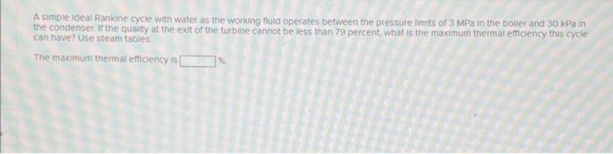 A simple ideal Rankine cycie with water as-the working fluld operates between the pressure limits of 3 MPa in the boiler and 30 kPa in
the condenser If the quality at the exit of the turbine cannot be less than 79 percent, what is the maximum thermal efficiency this cycle
can have? Use steam tables
The maximum thermal efficiency is
