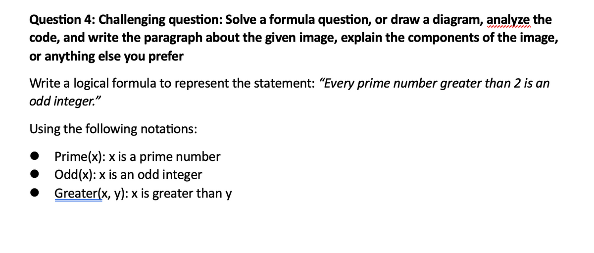 Question 4: Challenging question: Solve a formula question, or draw a diagram, analyze the
code, and write the paragraph about the given image, explain the components of the image,
or anything else you prefer
Write a logical formula to represent the statement: "Every prime number greater than 2 is an
odd integer."
Using the following notations:
Prime(x): x is a prime number
Odd(x): x is an odd integer
Greater(x, y): x is greater than y