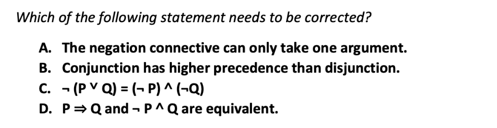 Which of the following statement needs to be corrected?
A. The negation connective can only take one argument.
B. Conjunction has higher precedence than disjunction.
C. (PVQ) = (P) ^ (-Q)
D. P⇒ Q and P^ Q are equivalent.