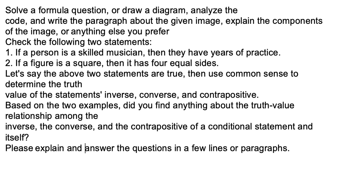 Solve a formula question, or draw a diagram, analyze the
code, and write the paragraph about the given image, explain the components
of the image, or anything else you prefer
Check the following two statements:
1. If a person is a skilled musician, then they have years of practice.
2. If a figure is a square, then it has four equal sides.
Let's say the above two statements are true, then use common sense to
determine the truth
value of the statements' inverse, converse, and contrapositive.
Based on the two examples, did you find anything about the truth-value
relationship among the
inverse, the converse, and the contrapositive of a conditional statement and
itself?
Please explain and answer the questions in a few lines or paragraphs.