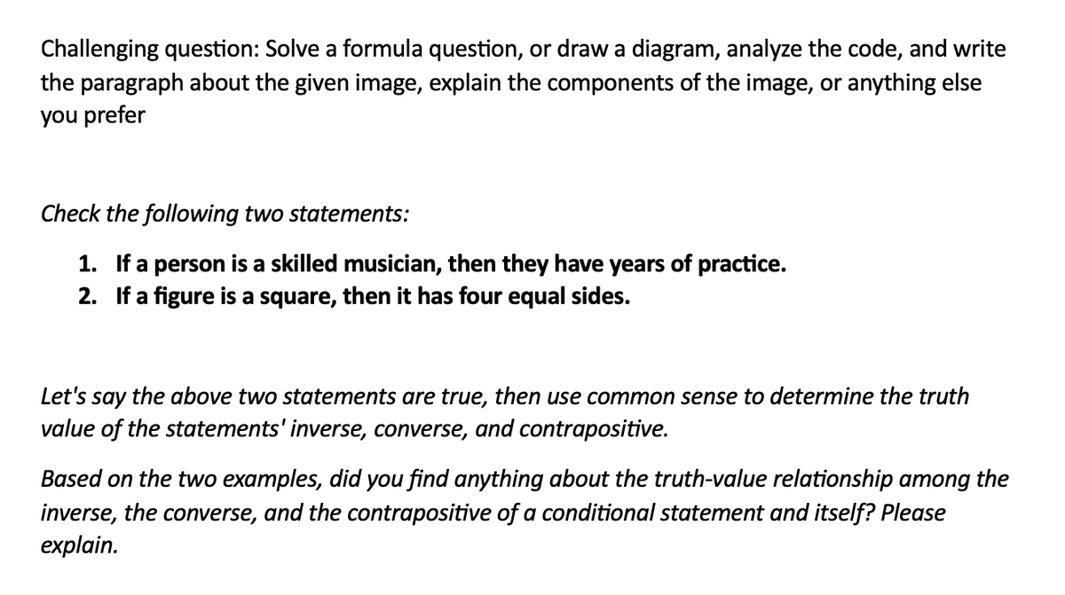 Challenging question: Solve a formula question, or draw a diagram, analyze the code, and write
the paragraph about the given image, explain the components of the image, or anything else
you prefer
Check the following two statements:
1. If a person is a skilled musician, then they have years of practice.
2. If a figure is a square, then it has four equal sides.
Let's say the above two statements are true, then use common sense to determine the truth
value of the statements' inverse, converse, and contrapositive.
Based on the two examples, did you find anything about the truth-value relationship among the
inverse, the converse, and the contrapositive of a conditional statement and itself? Please
explain.