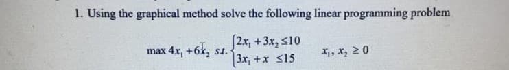 1. Using the graphical method solve the following linear programming problem
2x, +3x, s10
3x, +x s15
max 4x, +6k, st.
X, x, 20
