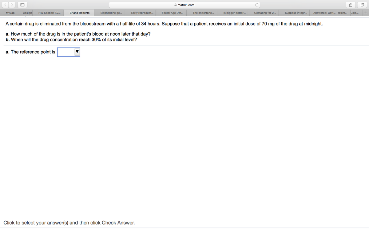 [<[ >
口
A mathxl.com
MyLab
Assign
HW Section 7.2..
Briana Roberts
Elephantine ge..
Early reproduct..
Foetal Age Det.
The importanc..
Is bigger better.
Gestating for 2..
Suppose integr.
Answered: Caff.. haxim.
Calc..
A certain drug is eliminated from the bloodstream with a half-life of 34 hours. Suppose that a patient receives an initial dose of 70 mg of the drug at midnight.
a. How much of the drug is in the patient's blood at noon later that day?
b. When will the drug concentration reach 30% of its initial level?
a. The reference point is
Click to select your answer(s) and then click Check Answer.
