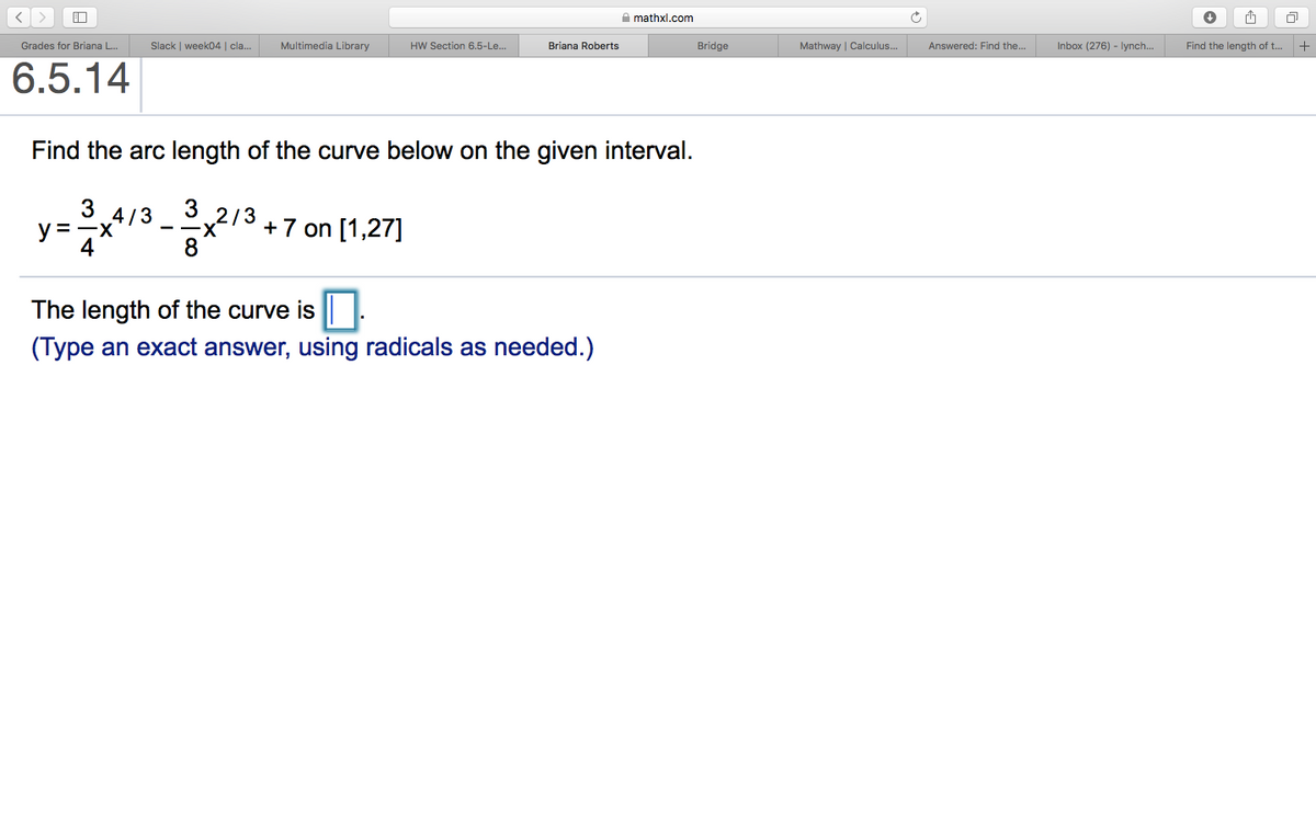 A mathxl.com
Slack | week04 | cla.
Multimedia Library
Mathway | Calculus.
Answered: Find the..
Inbox (276) - lynch.
+
Grades for Briana L.
HW Section 6.5-Le..
Briana Roberts
Bridge
Find the length of t..
6.5.14
Find the arc length of the curve below on the given interval.
y= 7*
3
3 4/3
2/3
- -X
+7 on [1,27]
The length of the curve is |.
(Type an exact answer, using radicals as needed.)
