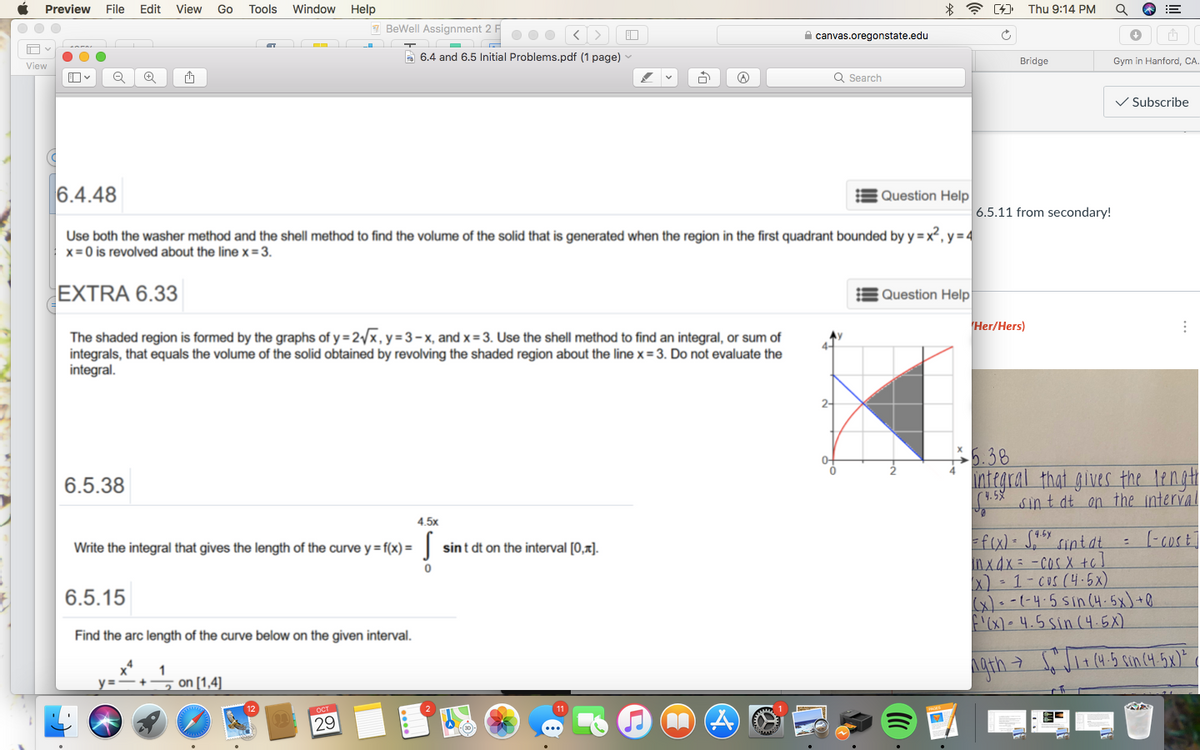 Preview
File
Edit
View
Go
Tools
Window Help
*全 [)
Thu 9:14 PM
7 BeWell Assignment 2 F
A canvas.oregonstate.edu
A 6.4 and 6.5 Initial Problems.pdf (1 page) -
Bridge
Gym in Hanford, CA.
View
Q Search
V Subscribe
6.4.48
Question Help
6.5.11 from secondary!
Use both the washer method and the shell method to find the volume of the solid that is generated when the region in the first quadrant bounded by y = x², y = 4
x = 0 is revolved about the line x =3.
EXTRA 6.33
Question Help
Her/Hers)
The shaded region is formed by the graphs of y = 2/x,y=3-x, and x= 3. Use the shell method to find an integral, or sum of
integrals, that equals the volume of the solid obtained by revolving the shaded region about the line x= 3. Do not evaluate the
integral.
Ay
2-
$5.38
integral that gives the lengh
sint dt on the interval
0-
6.5.38
(4. 5%
4.5x
f(x) S," sintat
inx4x= -COS X tc
x) - 1-Cus (4.5x)
x)- -(-4-5 Sin(4.5x)+0
F'(x)• 4.5sin c4.5X)
Write the integral that gives the length of the curve y = f(x) = |
sint dt on the interval [0,x).
6.5.15
Find the arc length of the curve below on the given interval.
1
y = -+
on [1,4]
11
29
