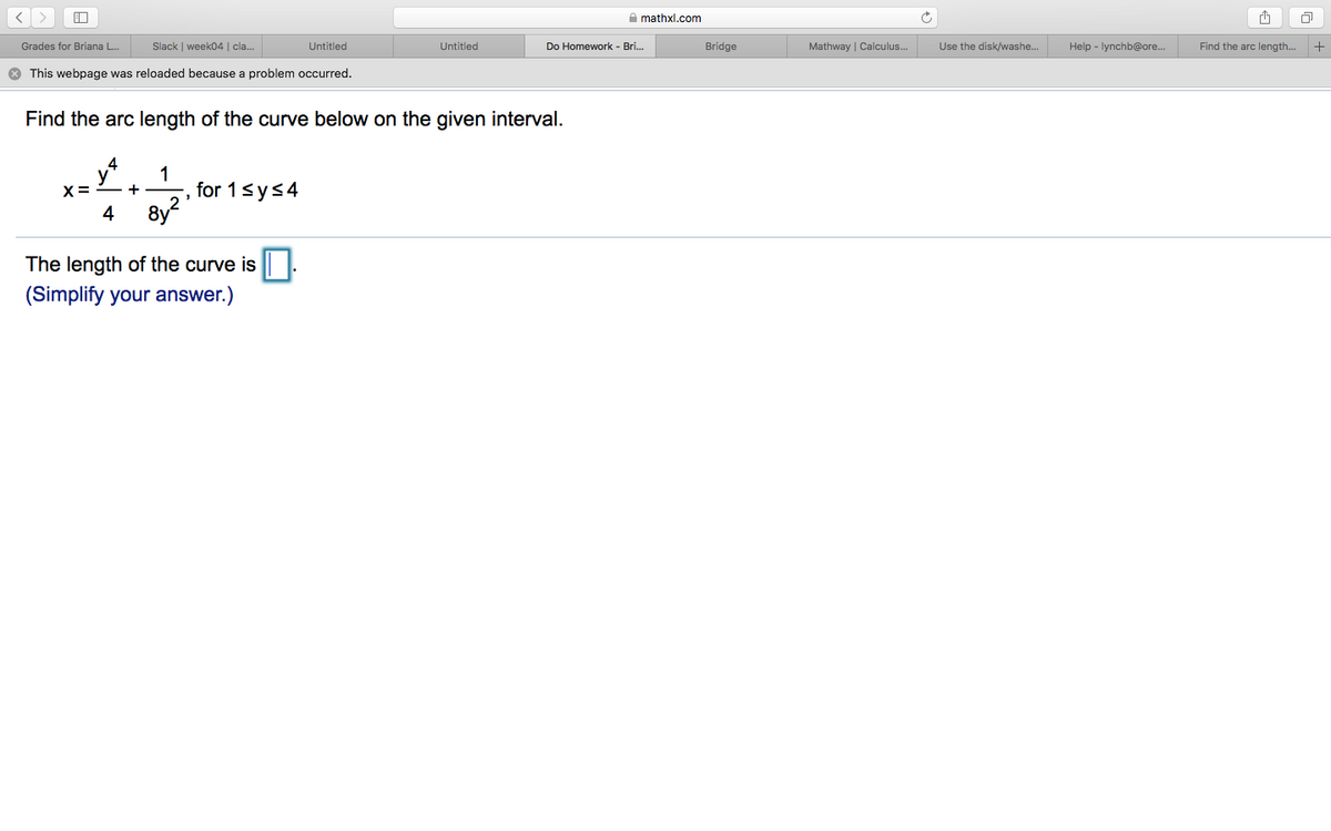 A mathxl.com
Grades for Briana L.
Slack | week04 | cla.
Untitled
Untitled
Do Homework - Bri...
Bridge
Mathway | Calculus..
Use the disk/washe.
Help - lynchb@ore.
Find the arc length.
+
* This webpage was reloaded because a problem occurred.
Find the arc length of the curve below on the given interval.
1
for 1sys4
8y?
X= - +
4
The length of the curve is
(Simplify your answer.)
