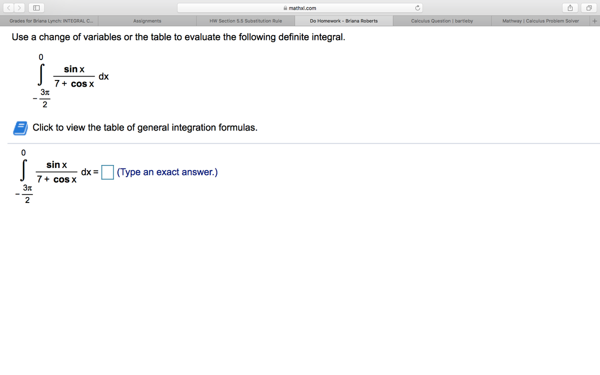 A mathxl.com
Grades for Briana Lynch: INTEGRAL C.
Assignments
HW Section 5.5 Substitution Rule
Calculus Question | bartleby
Mathway | Calculus Problem Solver
+
Do Homework - Briana Roberts
Use a change of variables or the table to evaluate the following definite integral.
sin x
dx
7+ coS X
2
Click to view the table of general integration formulas.
sin x
dx = |(Type an exact answer.)
7+ coS X
2
