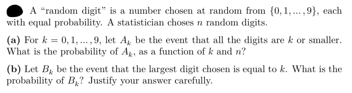 A “random digit" is a number chosen at random from {0, 1, ... ,9}, each
with equal probability. A statistician choses n random digits.
(a) For k = 0,1, ... , 9, let A be the event that all the digits are k or smaller.
What is the probability of A, as a function of k and n?
(b) Let B be the event that the largest digit chosen is equal to k. What is the
probability of B1? Justify your answer carefully.
