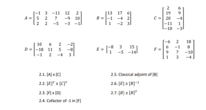 -1 3 -11 12 2
-9 10
-3 -1
[13 17 6]
B =|-1 -4 2
-2 31
19
C =| 20 -4
9.
A =|5 2 7
-11
-10 -3
2 2 -5
1
-6 2
18
-2]
D =|-18 11 5 -8
2 -4 3
10 6 2
E = [°
-8 3 15
6 -1
1 -5 -141
7 -10
3
9
1-1
2.1. [A) x [C)
2.5. Classical adjoint of [B]
2.2. [E]™ × [C]T
2.6. [E] x [B]-1
2.3. [F] x [D]
2.7. [B] x [B]T
2.4. Cofactor of -1 in (F]
