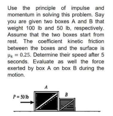 Use the principle of impulse and
momentum in solving this problem. Say
you are given two boxes A and B that
weight 100 lb and 50 lb, respectively.
Assume that the two boxes start from
rest. The coefficient kinetic friction
between the boxes and the surface is
Hk = 0.25. Determine their speed after 5
seconds. Evaluate as well the force
exerted by box A on box B during the
motion.
A
P= 50 lb
