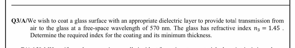 Q3/A/We wish to coat a glass surface with an appropriate dielectric layer to provide total transmission from
air to the glass at a free-space wavelength of 570 nm. The glass has refractive index n3 = 1.45 .
Determine the required index for the coating and its minimum thickness.
