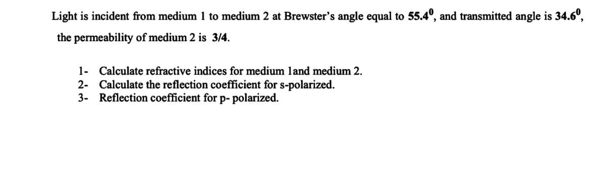 Light is incident from medium 1 to medium 2 at Brewster's angle equal to 55.4º, and transmitted angle is 34.6º,
the permeability of medium 2 is 3/4.
1- Calculate refractive indices for medium land medium 2.
2- Calculate the reflection coefficient for s-polarized.
3- Reflection coefficient for p- polarized.
