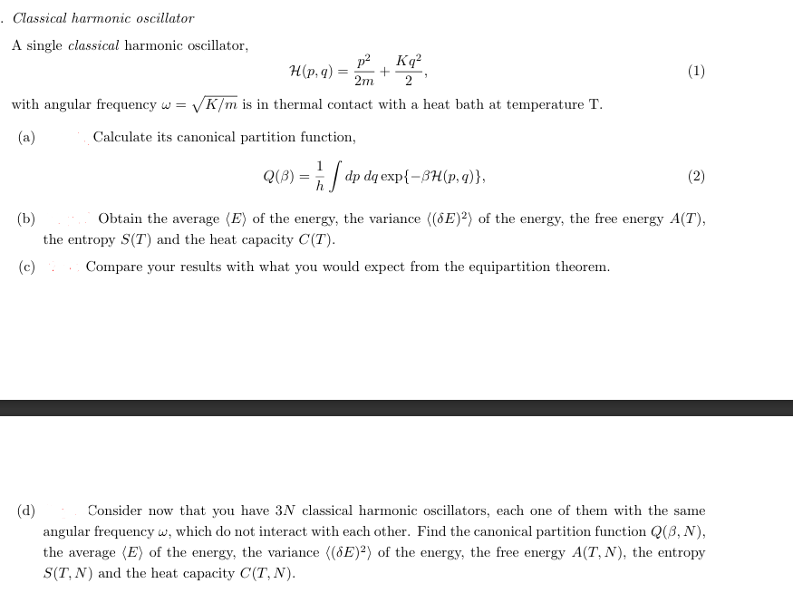 . Classical harmonic oscillator
A single classical harmonic oscillator,
p²
2m 2
with angular frequency w = √K/m is in thermal contact with a heat bath at temperature T.
(a)
Calculate its canonical partition function,
H(p, q):
=
Q(³) = 1/2
Kq²
+
1/2 dp dq exp{-BH(p, q)},
(1)
(2)
(b)
Obtain the average (E) of the energy, the variance ((SE)2) of the energy, the free energy A(T),
the entropy S(T) and the heat capacity C(T).
(c)
Compare your results with what you would expect from the equipartition theorem.
(d)
Consider now that you have 3N classical harmonic oscillators, each one of them with the same
angular frequency w, which do not interact with each other. Find the canonical partition function Q(3, N),
the average (E) of the energy, the variance ((8E)2) of the energy, the free energy A(T, N), the entropy
S(T, N) and the heat capacity C(T, N).