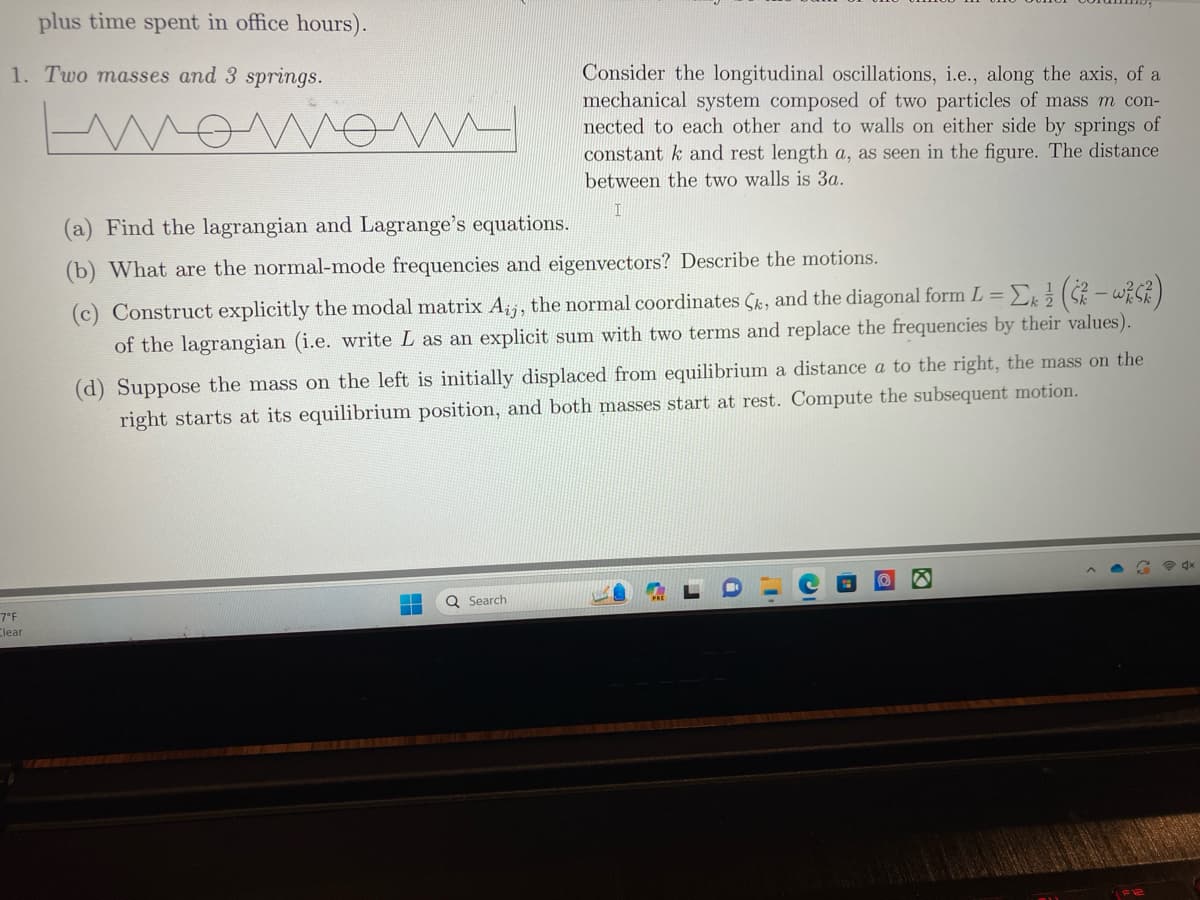 plus time spent in office hours).
1. Two masses and 3 springs.
нотот
7°F
Clear
m
(a) Find the lagrangian and Lagrange's equations.
(b) What are the normal-mode frequencies and eigenvectors? Describe the motions.
(c) Construct explicitly the modal matrix Aij, the normal coordinates Çk, and the diagonal form L = Σk ½ (5² - w²²)
of the lagrangian (i.e. write L as an explicit sum with two terms and replace the frequencies by their values).
(d) Suppose the mass on the left is initially displaced from equilibrium a distance a to the right, the mass on the
right starts at its equilibrium position, and both masses start at rest. Compute the subsequent motion.
▬
Consider the longitudinal oscillations, i.e., along the axis, of a
mechanical system composed of two particles of mass m con-
nected to each other and to walls on either side by springs of
constant k and rest length a, as seen in the figure. The distance
between the two walls is 3a.
I
Q Search
D
i
I