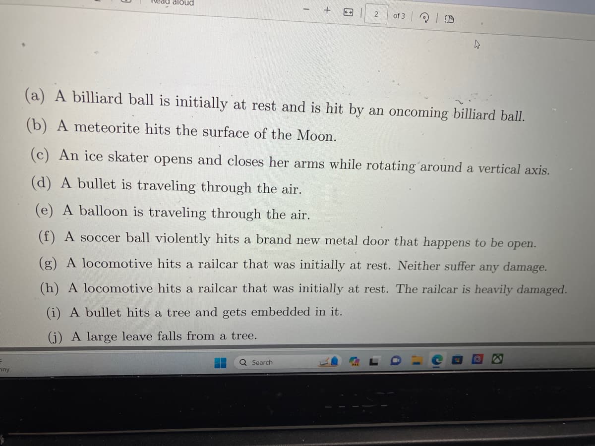 F
ny
Read aloud
+ ←
Q Search
2
of 3
200
(a) A billiard ball is initially at rest and is hit by an oncoming billiard ball.
(b) A meteorite hits the surface of the Moon.
(c) An ice skater opens and closes her arms while rotating around a vertical axis.
(d) A bullet is traveling through the air.
(e) A balloon is traveling through the air.
(f) A soccer ball violently hits a brand new metal door that happens to be open.
(g) A locomotive hits a railcar that was initially at rest. Neither suffer any damage.
(h) A locomotive hits a railcar that was initially at rest. The railcar is heavily damaged.
(i) A bullet hits a tree and gets embedded in it.
(j) A large leave falls from a tree.