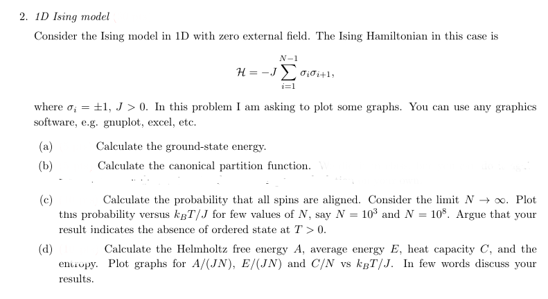 2. 1D Ising model
Consider the Ising model in 1D with zero external field. The Ising Hamiltonian in this case is
N-1
#=-JΣ σίσί+1,
i=1
where σ = ±1, J > 0. In this problem I am asking to plot some graphs. You can use any graphics
software, e.g. gnuplot, excel, etc.
(a)
(b)
(c)
(d)
Calculate the ground-state energy.
Calculate the canonical partition function.
Calculate the probability that all spins are aligned. Consider the limit N → ∞. Plot
this probability versus kBT/J for few values of N, say N = 103 and N = 108. Argue that your
result indicates the absence of ordered state at T > 0.
Calculate the Helmholtz free energy A, average energy E, heat capacity C, and the
entropy. Plot graphs for A/(JN), E/(JN) and C/N vs kBT/J. In few words discuss your
results.