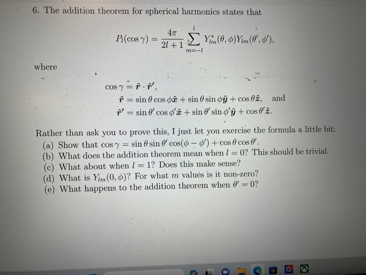 6. The addition theorem for spherical harmonics states that
4T
Pi(cos y) = Yim (0, 0) Ym (8', o'),
21+1
where
cos y = . ',
m=-1
= sin cos p + sin 0 sin oy + cos 02, and
= sin 0' cos d'a + sin 0' sin o'y + cos 0'2.
Rather than ask you to prove this, I just let you exercise the formula a little bit:
(a) Show that cos y
sin sin ' cos(-o') + 'cos cos 0'.
(b) What does the addition theorem mean when I = 0? This should be trivial.
1? Does this make sense?
(c) What about when l =
(d) What is Yim (0, 0)? For what m values is it non-zero?
(e) What happens to the addition theorem when 0' = 0?
S
i
10
O
X