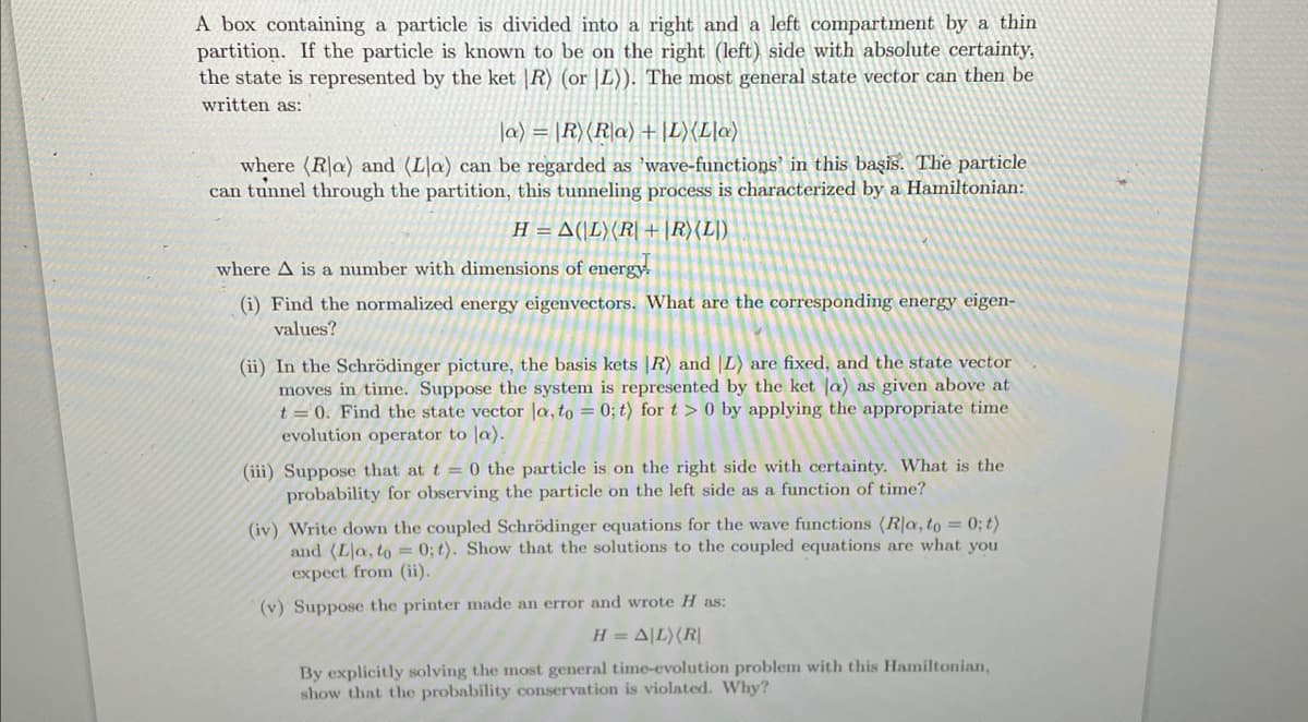 A box containing a particle is divided into a right and a left compartment by a thin
partition. If the particle is known to be on the right (left) side with absolute certainty,
the state is represented by the ket |R) (or |L)). The most general state vector can then be
written as:
la) = |R) (Ra) + L) (La)
where (Ra) and (La) can be regarded as 'wave-functions in this basis. The particle
can tunnel through the partition, this tunneling process is characterized by a Hamiltonian:
H = A(L) (R| + |R) (L)
where A is a number with dimensions of energy.
(i) Find the normalized energy eigenvectors. What are the corresponding energy eigen-
values?
(ii) In the Schrödinger picture, the basis kets |R) and L) are fixed, and the state vector
moves in time. Suppose the system is represented by the ket la) as given above at
t = 0. Find the state vector la, to = 0; t) for t> 0 by applying the appropriate time
evolution operator to la).
(iii) Suppose that at t=0 the particle is on the right side with certainty. What is the
probability for observing the particle on the left side as a function of time?
(iv) Write down the coupled Schrödinger equations for the wave functions (Rla, to = 0; t)
and (Lla, to = 0; t). Show that the solutions to the coupled equations are what you
expect from (ii).
(v) Suppose the printer made an error and wrote H as:
H = A|L) (R|
By explicitly solving the most general time-evolution problem with this Hamiltonian,
show that the probability conservation is violated. Why?