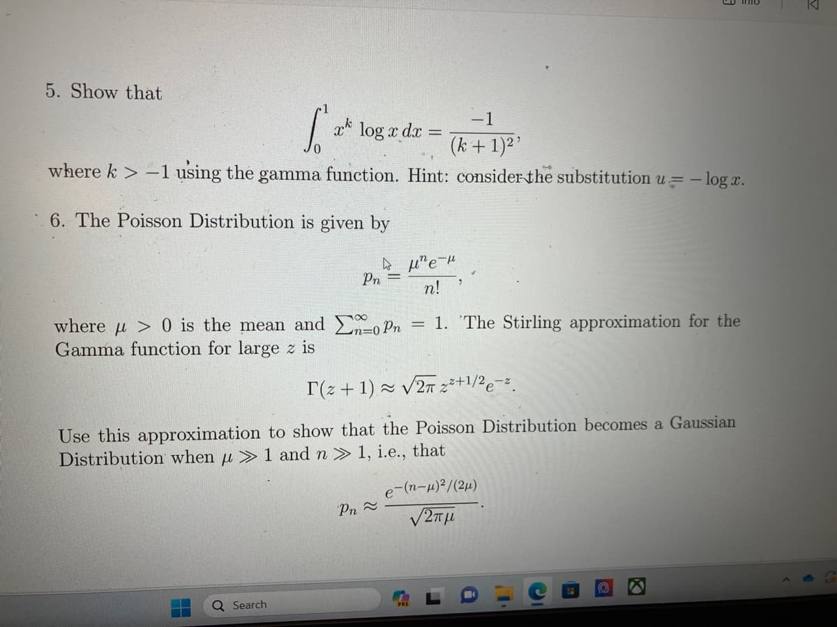 5. Show that
-1
(k+ 1)²¹
where k> -1 using the gamma function. Hint: consider the substitution u = -logx.
S²
xk
6. The Poisson Distribution is given by
W
Pn =
H
log x dx =
where μ > 0 is the mean and Enopn
Gamma function for large z is
n=0
Q Search
μne μ
n!
T(+1)≈ √2 2²+1/2e-².
Use this approximation to show that the Poisson Distribution becomes a Gaussian
Distribution when u > 1 and n » 1, i.e., that
Pn ≈
-
1. The Stirling approximation for the
e-(n-μ)²/(2μ)
12πμ
K