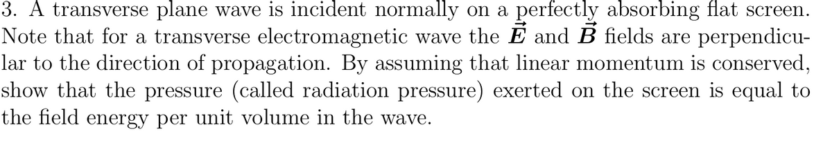 3. A transverse plane wave is incident normally on a perfectly absorbing flat screen.
Note that for a transverse electromagnetic wave the Ẽ and B fields are perpendicu-
lar to the direction of propagation. By assuming that linear momentum is conserved,
show that the pressure (called radiation pressure) exerted on the screen is equal to
the field energy per unit volume in the wave.