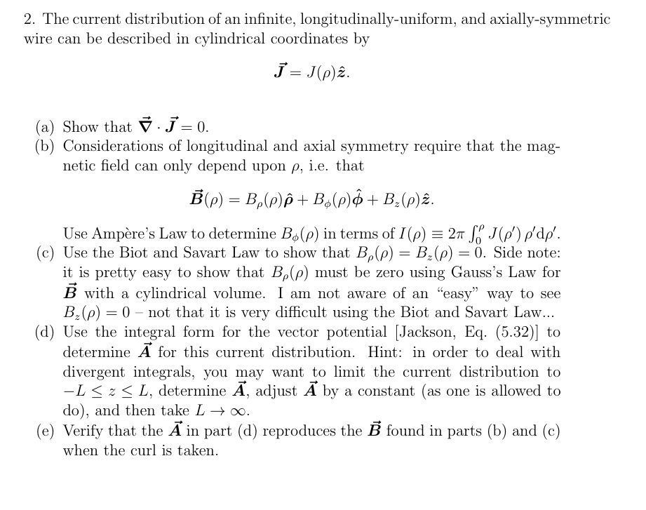 2. The current distribution of an infinite,
wire can be described in cylindrical coordinates by
J = J(p) 2.
longitudinally-uniform, and axially-symmetric
(a) Show that. J = 0.
(b) Considerations of longitudinal and axial symmetry require that the mag-
netic field can only depend upon p, i.e. that
B(p) = Bp(p)p + Bá(p) + B₂(p)2.
Use Ampère's Law to determine B6 (p) in terms of I (p) = 2π J(p') p'dp'.
(c) Use the Biot and Savart Law to show that Bp(p) = B₂ (p) = 0. Side note:
it is pretty easy to show that B,(p) must be zero using Gauss's Law for
B with a cylindrical volume. I am not aware of an "easy" way to see
B₂ (p) = 0 - not that it is very difficult using the Biot and Savart Law...
(d) Use the integral form for the vector potential [Jackson, Eq. (5.32)] to
determine A for this current distribution. Hint: in order to deal with
divergent integrals, you may want to limit the current distribution to
-L ≤ z ≤ L, determine A, adjust A by a constant (as one is allowed to
do), and then take L→ ∞.
(e) Verify that the A in part (d) reproduces the B found in parts (b) and (c)
when the curl is taken.