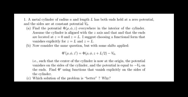 1. A metal cylinder of radius a and length L has both ends held at a zero potential,
and the sides are at constant potential Vo
(a) Find the potential (p, 0, 2) everywhere in the interior of the cylinder.
Assume the cylinder is aligned with the z axis and that and that the ends
are located at z = 0 and z= L. I suggest choosing a functional form that
vanishes explicitly for z = L and 2 = L.
(b) Now consider the same question, but with some shifts applied:
(p. 0,2)=(p.o.z+ L/2) - Vo.
i.e., such that the center of the cylinder is now at the origin, the potential
vanishes on the sides of the cylinder, and the potential is equal to -Vo on
the ends. Find using functions that vanish explicitly on the sides of
the cylinder.
(c) Which solution of the problem is "better"? Why?